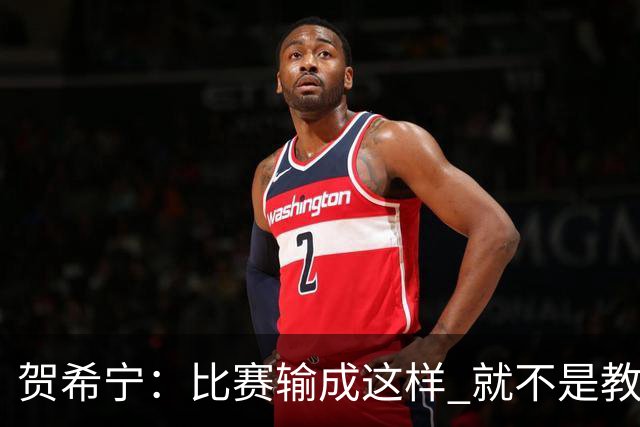 贺希宁：比赛输成这样 就不是教练组的问题 而是我们努力程度不够