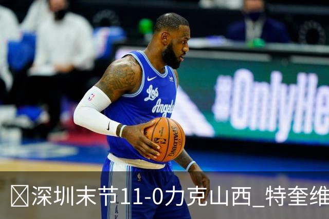 🏀深圳末节11-0力克山西 特奎维恩·史密斯27+7 卢鹏羽18分